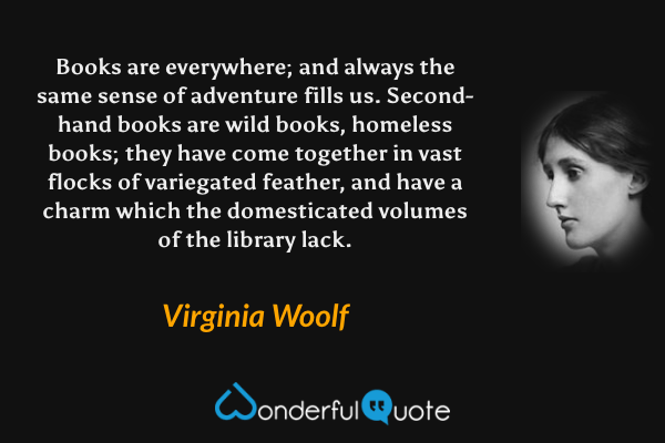 Books are everywhere; and always the same sense of adventure fills us.  Second-hand books are wild books, homeless books; they have come together in vast flocks of variegated feather, and have a charm which the domesticated volumes of the library lack. - Virginia Woolf quote.