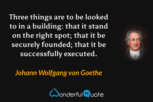 Three things are to be looked to in a building: that it stand on the right spot; that it be securely founded; that it be successfully executed. - Johann Wolfgang von Goethe quote.