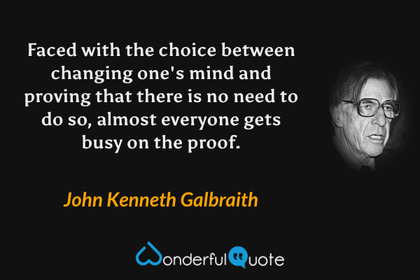 Faced with the choice between changing one's mind and proving that there is no need to do so, almost everyone gets busy on the proof. - John Kenneth Galbraith quote.