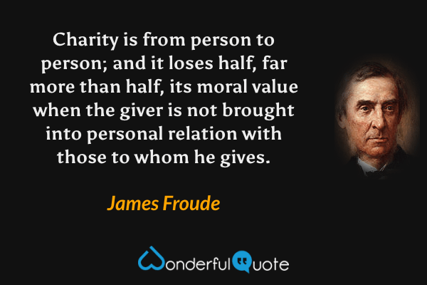 Charity is from person to person; and it loses half, far more than half, its moral value when the giver is not brought into personal relation with those to whom he gives. - James Froude quote.