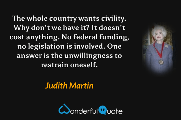 The whole country wants civility. Why don't we have it?  It doesn't cost anything. No federal funding, no legislation is involved. One answer is the unwillingness to restrain oneself. - Judith Martin quote.