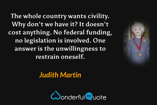 The whole country wants civility. Why don't we have it? It doesn't cost anything. No federal funding, no legislation is involved. One answer is the unwillingness to restrain oneself. - Judith Martin quote.
