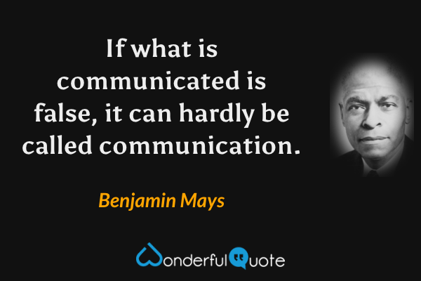 If what is communicated is false, it can hardly be called communication. - Benjamin Mays quote.