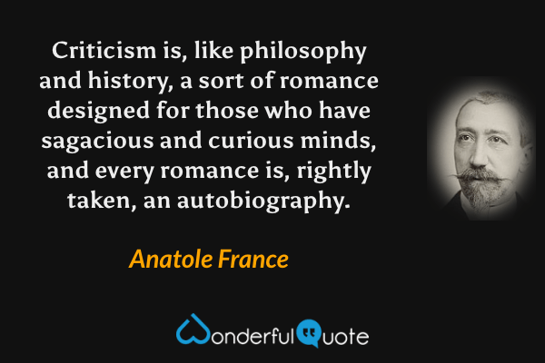 Criticism is, like philosophy and history, a sort of romance designed for those who have sagacious and curious minds, and every romance is, rightly taken, an autobiography. - Anatole France quote.