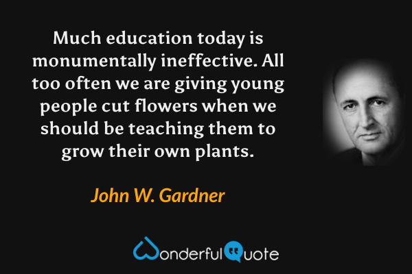 Much education today is monumentally ineffective. All too often we are giving young people cut flowers when we should be teaching them to grow their own plants. - John W. Gardner quote.