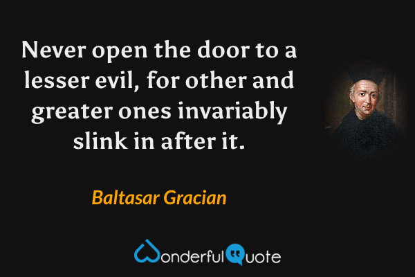 Never open the door to a lesser evil, for other and greater ones invariably slink in after it. - Baltasar Gracian quote.