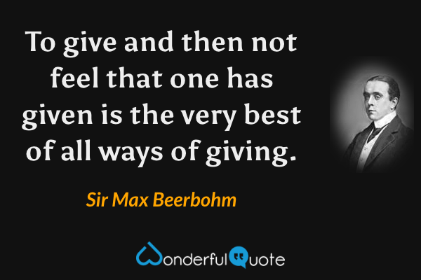 To give and then not feel that one has given is the very best of all ways of giving. - Sir Max Beerbohm quote.