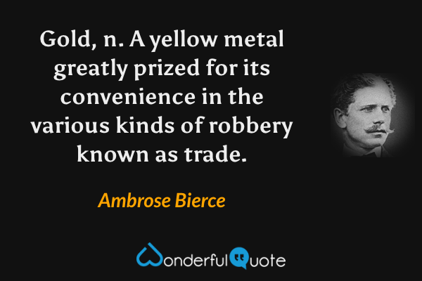 Gold, n.  A yellow metal greatly prized for its convenience in the various kinds of robbery known as trade. - Ambrose Bierce quote.