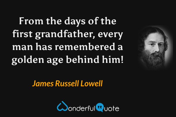 From the days of the first grandfather, every man has remembered a golden age behind him! - James Russell Lowell quote.