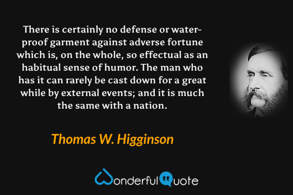 There is certainly no defense or water-proof garment against adverse fortune which is, on the whole, so effectual as an habitual sense of humor.  The man who has it can rarely be cast down for a great while by external events; and it is much the same with a nation. - Thomas W. Higginson quote.