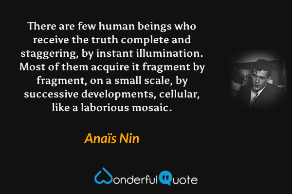 There are few human beings who receive the truth complete and staggering, by instant illumination. Most of them acquire it fragment by fragment, on a small scale, by successive developments, cellular, like a laborious mosaic. - Anaïs Nin quote.