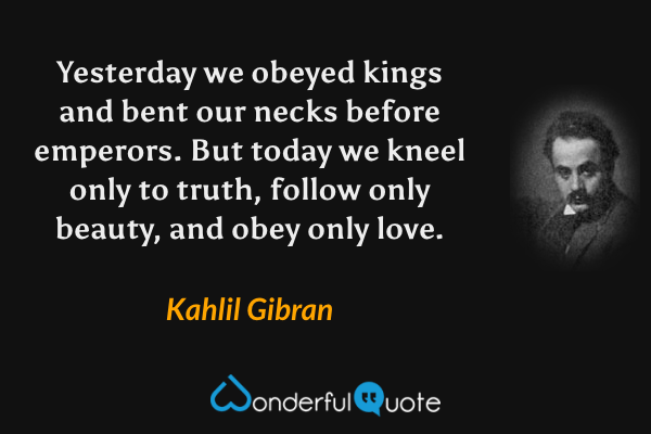 Yesterday we obeyed kings and bent our necks before emperors.  But today we kneel only to truth, follow only beauty, and obey only love. - Kahlil Gibran quote.