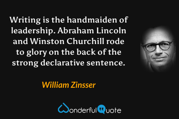 Writing is the handmaiden of leadership.  Abraham Lincoln and Winston Churchill rode to glory on the back of the strong declarative sentence. - William Zinsser quote.