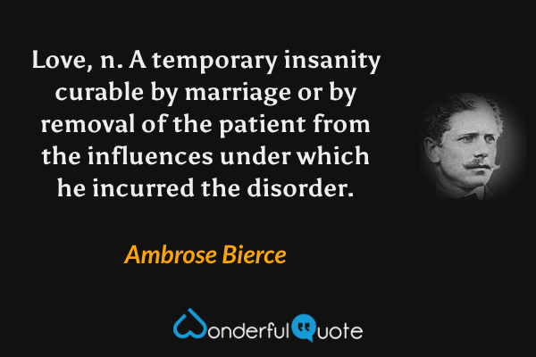 Love, n. A temporary insanity curable by marriage or by removal of the patient from the influences under which he incurred the disorder. - Ambrose Bierce quote.