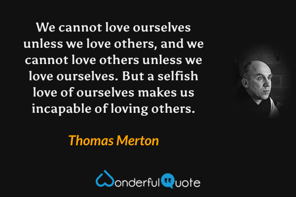 We cannot love ourselves unless we love others, and we cannot love others unless we love ourselves.  But a selfish love of ourselves makes us incapable of loving others. - Thomas Merton quote.