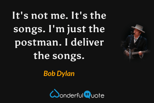 It's not me. It's the songs. I'm just the postman. I deliver the songs. - Bob Dylan quote.