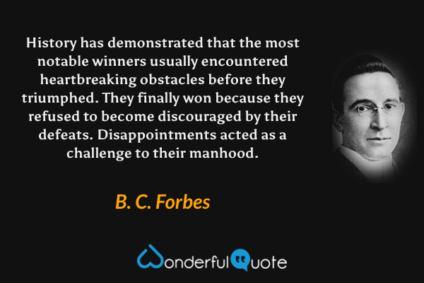 History has demonstrated that the most notable winners usually encountered heartbreaking obstacles before they triumphed. They finally won because they refused to become discouraged by their defeats. Disappointments acted as a challenge to their manhood. - B. C. Forbes quote.