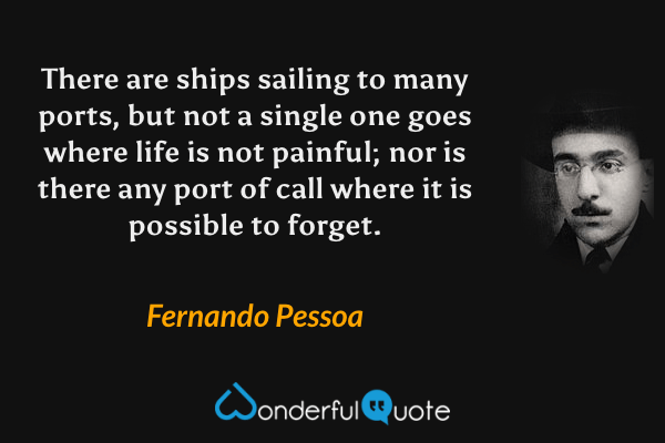There are ships sailing to many ports, but not a single one goes where life is not painful; nor is there any port of call where it is possible to forget. - Fernando Pessoa quote.