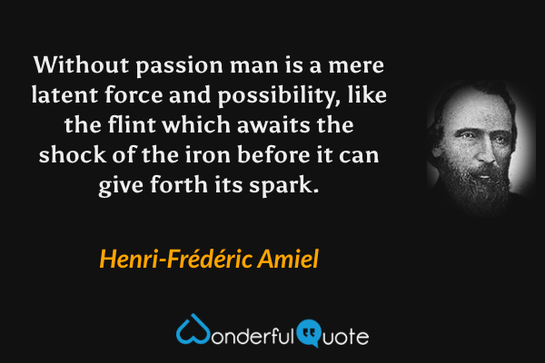 Without passion man is a mere latent force and possibility, like the flint which awaits the shock of the iron before it can give forth its spark. - Henri-Frédéric Amiel quote.