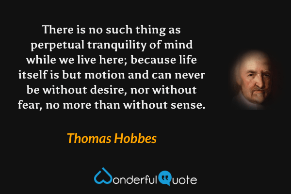 There is no such thing as perpetual tranquility of mind while we live here; because life itself is but motion and can never be without desire, nor without fear, no more than without sense. - Thomas Hobbes quote.