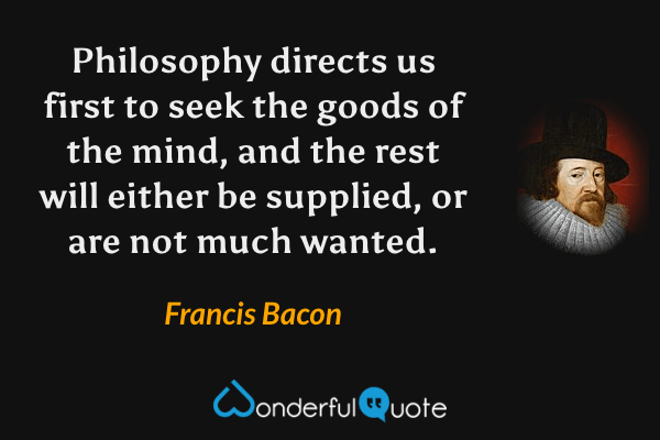 Philosophy directs us first to seek the goods of the mind, and the rest will either be supplied, or are not much wanted. - Francis Bacon quote.