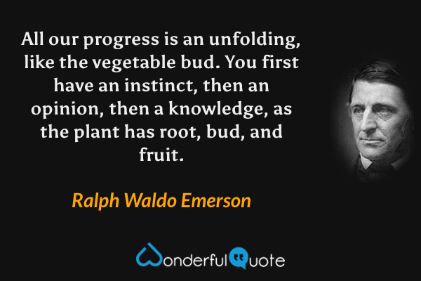 All our progress is an unfolding, like the vegetable bud. You first have an instinct, then an opinion, then a knowledge, as the plant has root, bud, and fruit. - Ralph Waldo Emerson quote.