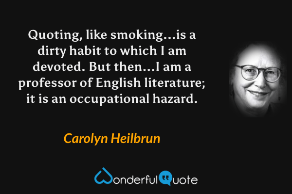 Quoting, like smoking...is a dirty habit to which I am devoted.  But then...I am a professor of English literature; it is an occupational hazard. - Carolyn Heilbrun quote.