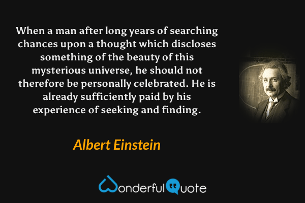 When a man after long years of searching chances upon a thought which discloses something of the beauty of this mysterious universe, he should not therefore be personally celebrated. He is already sufficiently paid by his experience of seeking and finding. - Albert Einstein quote.