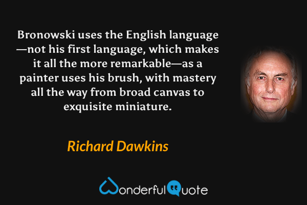 Bronowski uses the English language—not his first language, which makes it all the more remarkable—as a painter uses his brush, with mastery all the way from broad canvas to exquisite miniature. - Richard Dawkins quote.