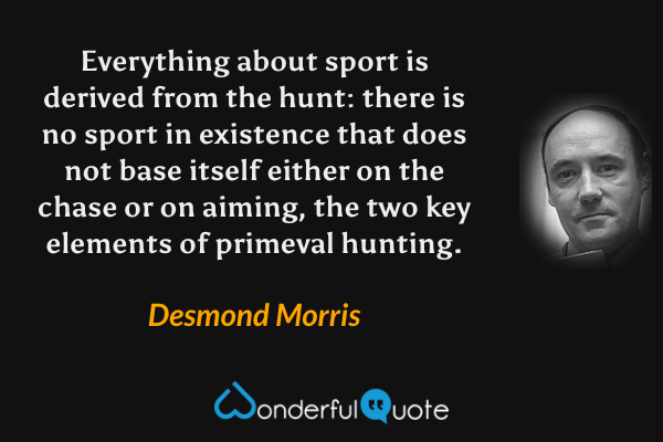 Everything about sport is derived from the hunt: there is no sport in existence that does not base itself either on the chase or on aiming, the two key elements of primeval hunting. - Desmond Morris quote.