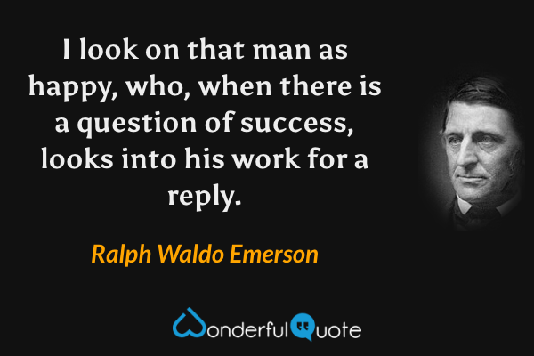 I look on that man as happy, who, when there is a question of success, looks into his work for a reply. - Ralph Waldo Emerson quote.