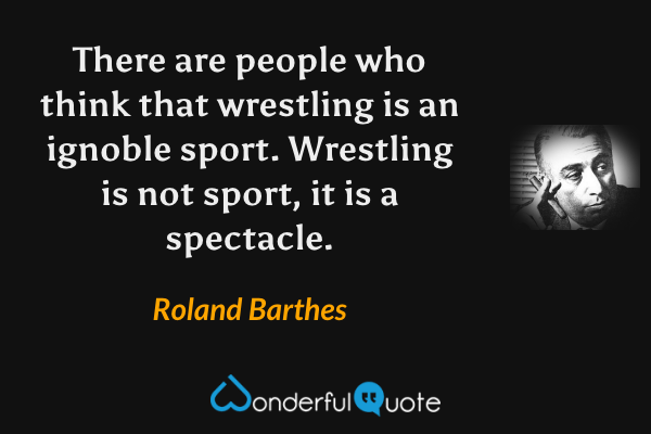 There are people who think that wrestling is an ignoble sport.  Wrestling is not sport, it is a spectacle. - Roland Barthes quote.