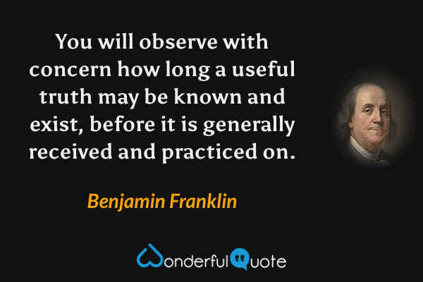 You will observe with concern how long a useful truth may be known and exist, before it is generally received and practiced on. - Benjamin Franklin quote.