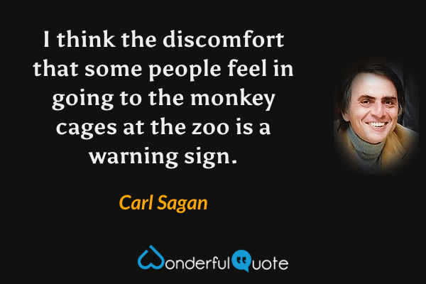 I think the discomfort that some people feel in going to the monkey cages at the zoo is a warning sign. - Carl Sagan quote.