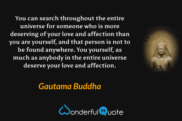 You can search throughout the entire universe for someone who is more deserving of your love and affection than you are yourself, and that person is not to be found anywhere. You yourself, as much as anybody in the entire universe deserve your love and affection. - Gautama Buddha quote.
