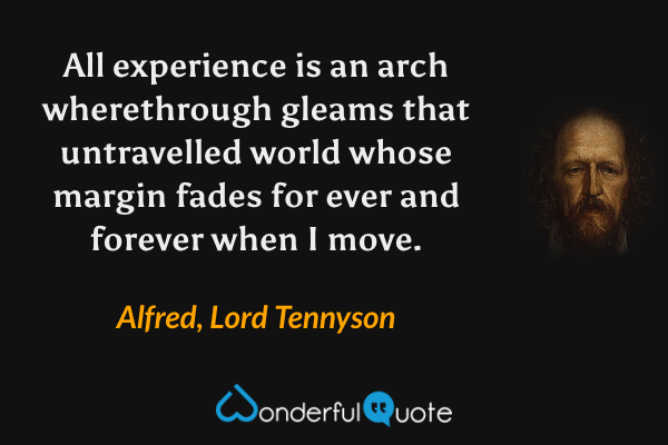 All experience is an arch wherethrough gleams that untravelled world whose margin fades for ever and forever when I move. - Alfred, Lord Tennyson quote.