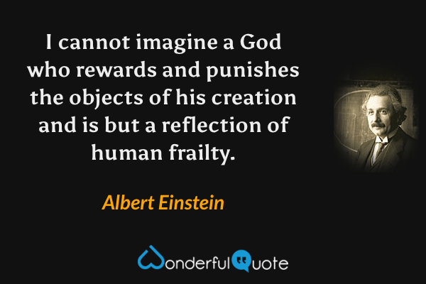 I cannot imagine a God who rewards and punishes the objects of his creation and is but a reflection of human frailty. - Albert Einstein quote.