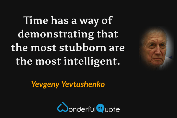 Time has a way of demonstrating that the most stubborn are the most intelligent. - Yevgeny Yevtushenko quote.