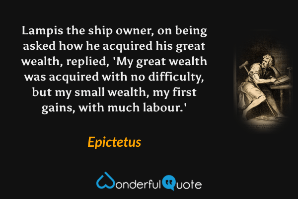 Lampis the ship owner, on being asked how he acquired his great wealth, replied, 'My great wealth was acquired with no difficulty, but my small wealth, my first gains, with much labour.' - Epictetus quote.