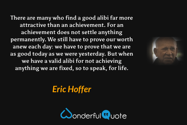 There are many who find a good alibi far more attractive than an achievement. For an achievement does not settle anything permanently. We still have to prove our worth anew each day: we have to prove that we are as good today as we were yesterday. But when we have a valid alibi for not achieving anything we are fixed, so to speak, for life. - Eric Hoffer quote.