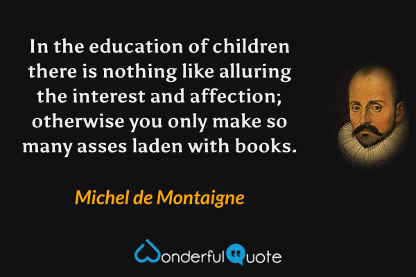 In the education of children there is nothing like alluring the interest and affection; otherwise you only make so many asses laden with books. - Michel de Montaigne quote.