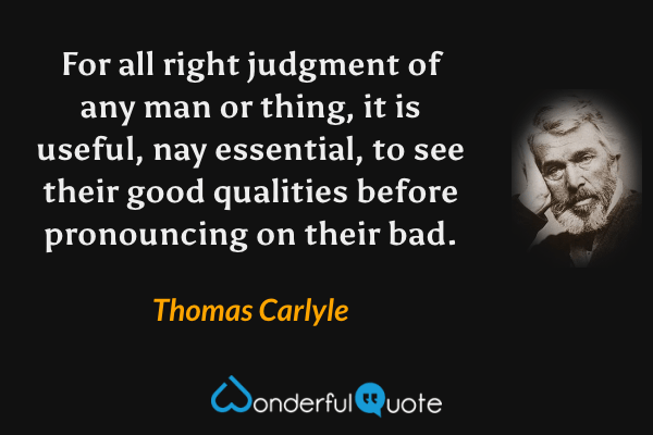 For all right judgment of any man or thing, it is useful, nay essential, to see their good qualities before pronouncing on their bad. - Thomas Carlyle quote.