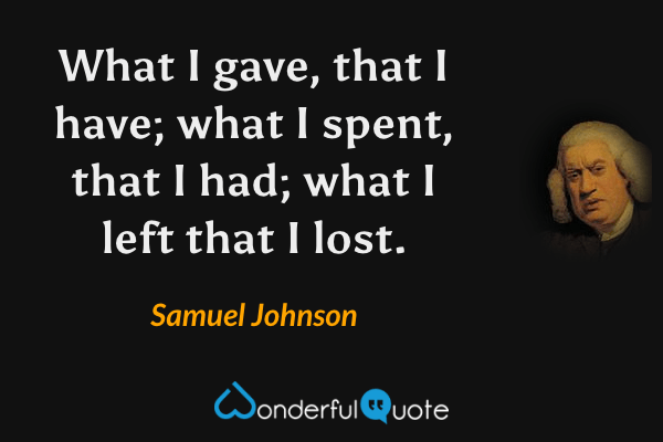 What I gave, that I have; what I spent, that I had; what I left that I lost. - Samuel Johnson quote.