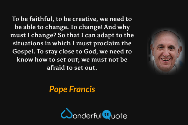 To be faithful, to be creative, we need to be able to change. To change! And why must I change? So that I can adapt to the situations in which I must proclaim the Gospel. To stay close to God, we need to know how to set out; we must not be afraid to set out. - Pope Francis quote.