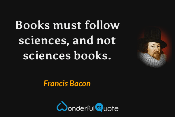 Books must follow sciences, and not sciences books. - Francis Bacon quote.