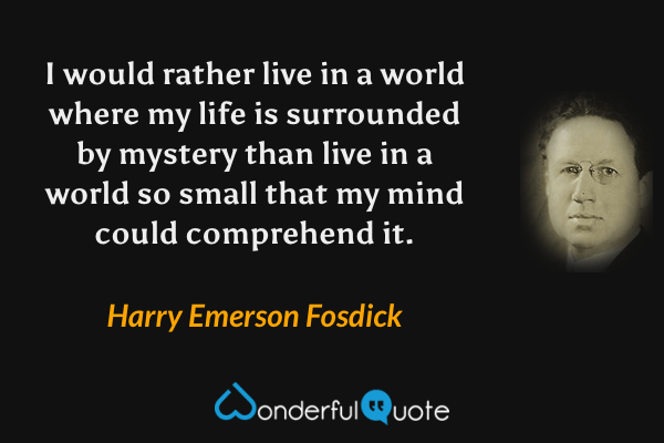 I would rather live in a world where my life is surrounded by mystery than live in a world so small that my mind could comprehend it. - Harry Emerson Fosdick quote.