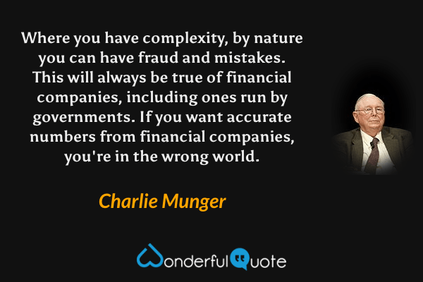 Where you have complexity, by nature you can have fraud and mistakes. This will always be true of financial companies, including ones run by governments. If you want accurate numbers from financial companies, you're in the wrong world. - Charlie Munger quote.