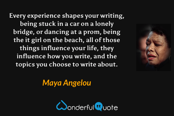 Every experience shapes your writing, being stuck in a car on a lonely bridge, or dancing at a prom, being the it girl on the beach, all of those things influence your life, they influence how you write, and the topics you choose to write about. - Maya Angelou quote.