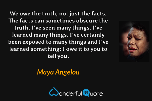 We owe the truth, not just the facts. The facts can sometimes obscure the truth. I've seen many things. I've learned many things. I've certainly been exposed to many things and I've learned something: I owe it to you to tell you. - Maya Angelou quote.