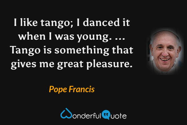I like tango; I danced it when I was young. ... Tango is something that gives me great pleasure. - Pope Francis quote.